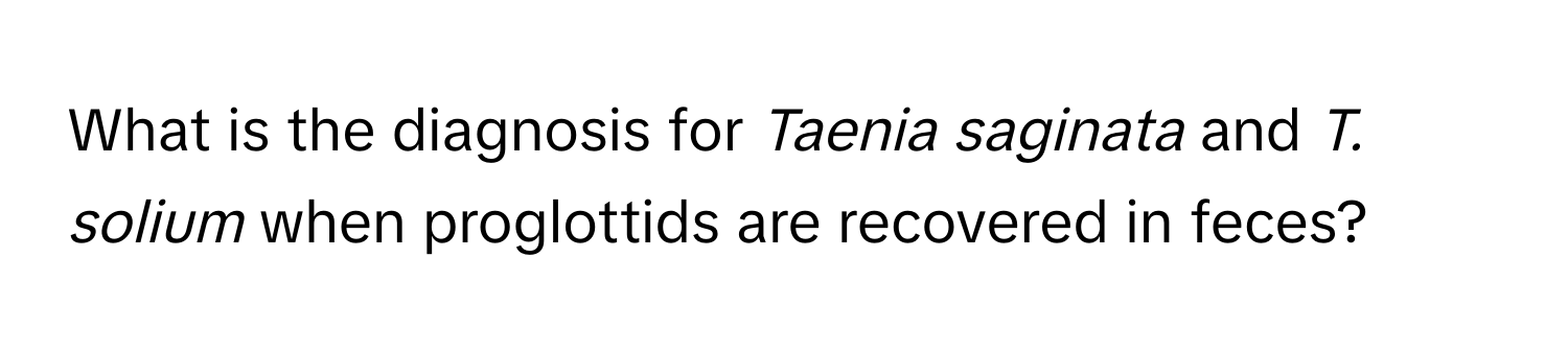 What is the diagnosis for *Taenia saginata* and *T. solium* when proglottids are recovered in feces?