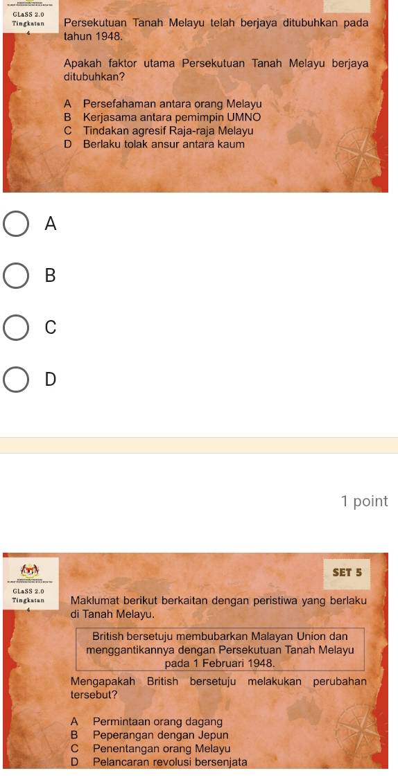 GLaSS 2.0
Tingkatan Persekutuan Tanah Melayu telah berjaya ditubuhkan pada
tahun 1948.
Apakah faktor utama Persekutuan Tanah Melayu berjaya
ditubuhkan?
A Persefahaman antara orang Melayu
B Kerjasama antara pemimpin UMNO
C Tindakan agresif Raja-raja Melayu
D Berlaku tolak ansur antara kaum
A
B
C
D
1 point
SET 5
GLaSS 2.0
Tingkatan Maklumat berikut berkaitan dengan peristiwa yang berlaku
di Tanah Melayu.
British bersetuju membubarkan Malayan Union dan
menggantikannya dengan Persekutuan Tanah Melayu
pada 1 Februari 1948.
Mengapakah British bersetuju melakukan perubahan
tersebut?
A Permintaan orang dagang
B Peperangan dengan Jepun
C Penentangan orang Melayu
D Pelancaran revolusi bersenjata