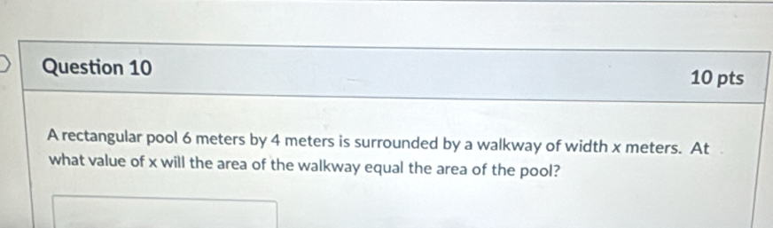 A rectangular pool 6 meters by 4 meters is surrounded by a walkway of width x meters. At 
what value of x will the area of the walkway equal the area of the pool?