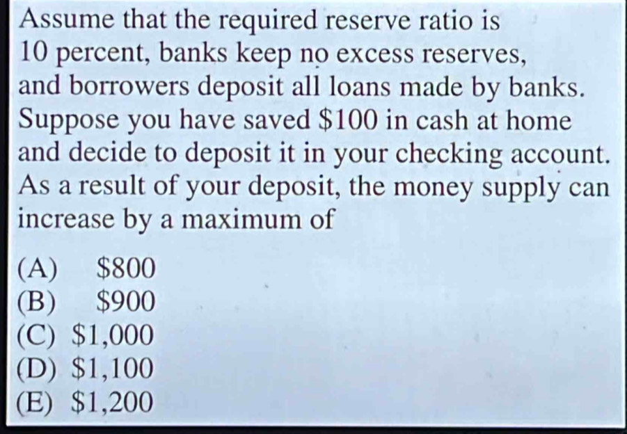 Assume that the required reserve ratio is
10 percent, banks keep no excess reserves,
and borrowers deposit all loans made by banks.
Suppose you have saved $100 in cash at home
and decide to deposit it in your checking account.
As a result of your deposit, the money supply can
increase by a maximum of
(A) $800
(B) $900
(C) $1,000
(D) $1,100
(E) $1,200