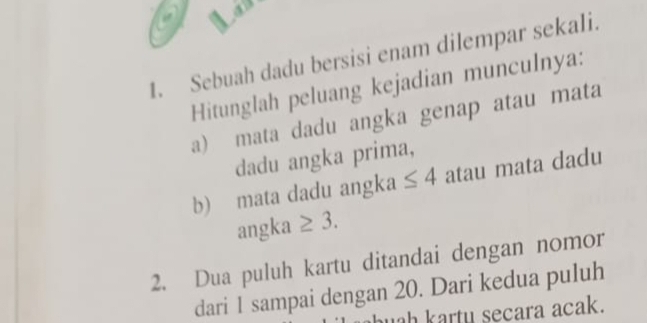 Sebuah dadu bersisi enam dilempar sekali. 
Hitunglah peluang kejadian munculnya: 
a) mata dadu angka genap atau mata 
dadu angka prima, 
b) mata dadu angka ≤ 4 atau mata dadu 
an gka ≥ 3. 
2. Dua puluh kartu ditandai dengan nomor 
dari 1 sampai dengan 20. Dari kedua puluh 
uah kartu secara acak.