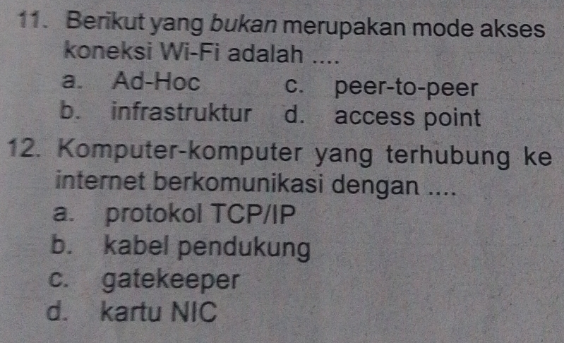 Berikut yang bukan merupakan mode akses
koneksi Wi-Fi adalah ....
a. Ad-Hoc c. peer-to-peer
b. infrastruktur d. access point
12. Komputer-komputer yang terhubung ke
internet berkomunikasi dengan ....
a. protokol TCP/IP
b. kabel pendukung
c. gatekeeper
d. kartu NIC