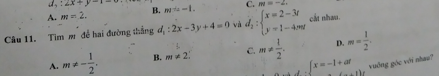 d_2:2x+y-1=0
B.
A. m=2. m^(/)=-1. C. m=-2. 
Câu 11. Tìm m để hai đường thẳng d_1:2x-3y+4=0 và d_2:beginarrayl x=2-3t y=1-4mtendarray. cắt nhau.
B. m!= 2.
C. m!=  1/2 .
D. m= 1/2 .
A. m!= - 1/2 . ∈t x=-1+at vuông góc với nhau?