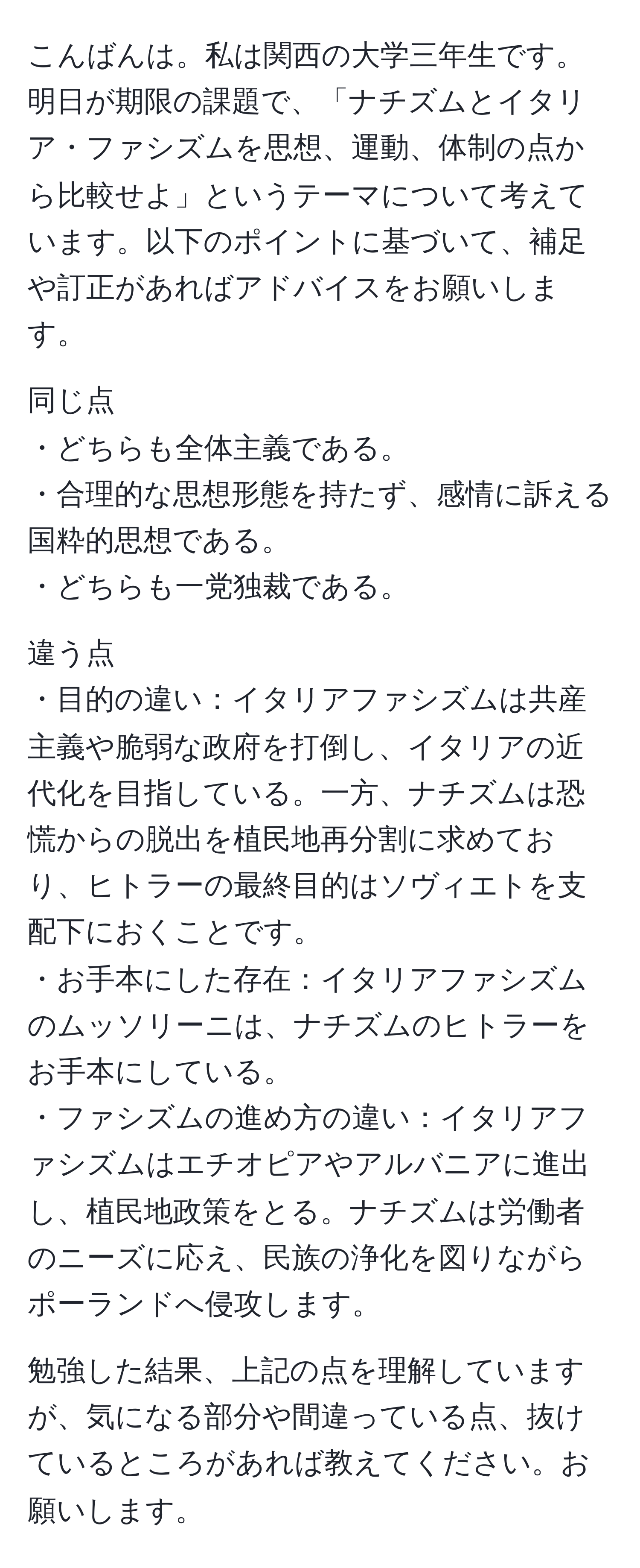 こんばんは。私は関西の大学三年生です。明日が期限の課題で、「ナチズムとイタリア・ファシズムを思想、運動、体制の点から比較せよ」というテーマについて考えています。以下のポイントに基づいて、補足や訂正があればアドバイスをお願いします。

同じ点
・どちらも全体主義である。
・合理的な思想形態を持たず、感情に訴える国粋的思想である。
・どちらも一党独裁である。

違う点
・目的の違い：イタリアファシズムは共産主義や脆弱な政府を打倒し、イタリアの近代化を目指している。一方、ナチズムは恐慌からの脱出を植民地再分割に求めており、ヒトラーの最終目的はソヴィエトを支配下におくことです。
・お手本にした存在：イタリアファシズムのムッソリーニは、ナチズムのヒトラーをお手本にしている。
・ファシズムの進め方の違い：イタリアファシズムはエチオピアやアルバニアに進出し、植民地政策をとる。ナチズムは労働者のニーズに応え、民族の浄化を図りながらポーランドへ侵攻します。

勉強した結果、上記の点を理解していますが、気になる部分や間違っている点、抜けているところがあれば教えてください。お願いします。