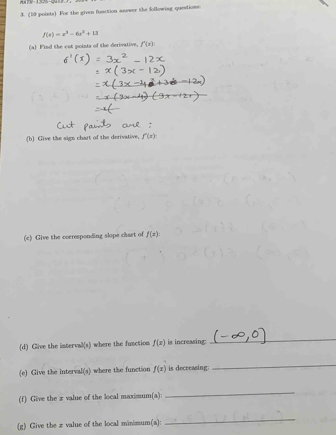 X17-1325-Q012=7, 
3. (10 points) For the given function answer the following questions:
f(x)=x^3-6x^2+13
(a) Find the cut points of the derivative, f'(x) : 
(b) Give the sign chart of the derivative, f'(x) : 
(c) Give the corresponding slope chart of f(x) : 
(d) Give the interval(s) where the function f(x) is increasing: 
_ 
(e) Give the interval(s) where the function f(x) is decreasing: 
_ 
(f) Give the x value of the local maximum(a): 
_ 
(g) Give the x value of the local minimum(a): 
_