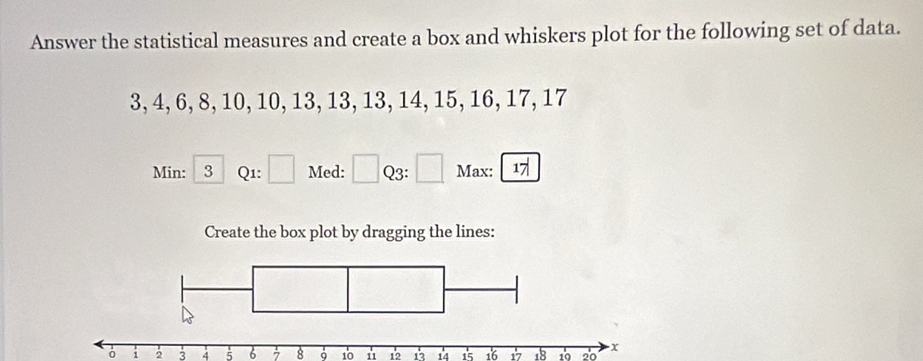 Answer the statistical measures and create a box and whiskers plot for the following set of data.
3, 4, 6, 8, 10, 10, 13, 13, 13, 14, 15, 16, 17, 17
Min: 3 Q1: ^circ  Med: Q3: Max: 17
Create the box plot by dragging the lines:
i 2 3 4 5 6 7 8 10 u 12 13 14 15 16 17 18 10 20