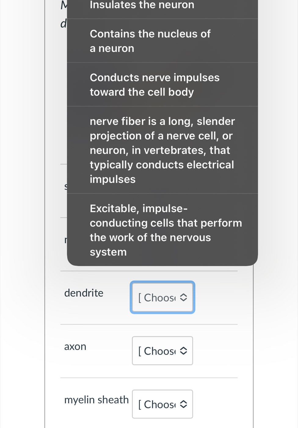 Insulates the neuron 
d 
Contains the nucleus of 
a neuron 
Conducts nerve impulses 
toward the cell body 
nerve fiber is a long, slender 
projection of a nerve cell, or 
neuron, in vertebrates, that 
typically conducts electrical 
impulses 
Excitable, impulse- 
conducting cells that perform 
the work of the nervous 
system 
dendrite 
[ Choos( 
axon 
[ Choos( 
myelin sheath [ Choos(