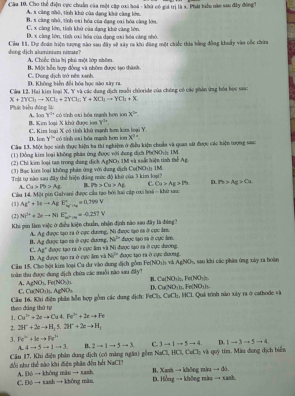 Cho thế điện cực chuẩn của một cặp oxi hoá - khử có giá trị là x. Phát biểu nào sau đây đúng?
A. x càng nhỏ, tính khử của dạng khử càng lớn.
B. x càng nhỏ, tính oxi hóa của dạng oxi hóa càng lớn.
C. x càng lớn, tính khử của dạng khử càng lớn.
D. x càng lớn, tính oxi hóa của dạng oxi hóa càng nhỏ.
Câu 11. Dự đoán hiện tượng nào sau đây sẽ xảy ra khi dùng một chiếc thìa bằng đồng khuẩy vào cốc chứa
dung dịch aluminium nitrate?
A. Chiếc thìa bị phủ một lớp nhôm.
B. Một hỗn hợp đồng và nhôm được tạo thành.
C. Dung dịch trở nên xanh.
D. Không biến đổi hóa học nào xảy ra.
Câu 12. Hai kim loại X, Y và các dung dịch muối chloride của chúng có các phản ứng hóa học sau:
X+2YCl_3to XCl_2+2YCl_2;Y+XCl_2to YCl_2+X.
Phát biểu đúng là:
A. Ion Y^(2+) có tính oxi hóa mạnh hơn ion X^(2+).
B. Kim loại X khử được ion Y^(2+)
C. Kim loại X có tính khử mạnh hơn kim loại Y.
D. Ion Y^(3+) có tính oxi hóa mạnh hơn ion X^2 +
Câu 13. Một học sinh thực hiện ba thí nghiệm ở điều kiện chuẩn và quan sát được các hiện tượng sau:
(1) Đồng kim loại không phản ứng được với dung dịch Pb(NO_3)_2 1M.
(2) Chì kim loại tan trong dung dịch AgNO_3 1M và xuất hiện tinh thể Ag.
(3) Bạc kim loại không phản ứng với dung dịch Cu(NO_3) 2 1M.
Trật tự nào sau đây thể hiện đúng mức độ khử của 3 kim loại?
A. Cu>Pb>Ag. B. Pb>Cu>Ag. C. Cu>Ag>Pb. D. Pb>Ag>Cu.
Câu 14. Một pin Galvani được cấu tạo bởi hai cặp oxi hoá - khử sau:
(1) Ag^++1eto AgE_Ag^+/Ag^circ =0,799V
(2) Ni^(2+)+2eto NiE_Ni^(2+)/Ni^circ =-0,257V
Khi pin làm việc ở điều kiện chuẩn, nhận định nào sau đây là đúng?
A. Ag được tạo ra ở cực dương, Ni được tạo ra ở cực âm.
B. Ag được tạo ra ở cực dương, Ni^(2+) được tạo ra ở cực âm.
C. Ag^+ được tạo ra ở cực âm và Ni được tạo ra ở cực dương.
D. Ag được tạo ra ở cực âm và Ni^(2+) được tạo ra ở cực dương.
Câu 15. Cho bột kim loại Cu dư vào dung dịch gồm Fe(NO_3)_3 v à AgNO_3, , sau khi các phản ứng xảy ra hoàn
toàn thu được dung dịch chứa các muối nào sau đây?
B. Cu(NO_3)_2,Fe(NO_3)_2.
A. AgNO_3,Fe(NO_3)_3.
C. Cu(NO_3)_2,AgNO_3.
D. Cu(NO_3)_2,Fe(NO_3)_3.
Câu 16. Khi điện phân hỗn hợp gồm các dung dịch: FeCl_3,CuCl_2 , HCl. Quá trình nào xảy ra ở cathode và
theo đúng thứ tự
1. Cu^(2+)+2eto Cu4.Fe^(2+)+2eto Fe
2. 2H^++2eto H_25.2H^++2eto H_2
3. Fe^(3+)+1eto Fe^(2+)
A. 4to 5to 1to 3. B. 2to 1to 5to 3. C. 3to 1to 5to 4. D. 1to 3to 5to 4.
Câu 17. Khi điện phân dung dịch (có màng ngăn) gồm NaCl, HCl, CuCl₂ và quỳ tím. Màu dung dịch biển
đồi như thế nào khi điện phân đến hết NaCl?
A. Đỏ → không màu → xanh. B. Xanh → không màu → đỏ.
C. Đỏ → xanh → không màu.  D. Hồng → không màu → xanh.