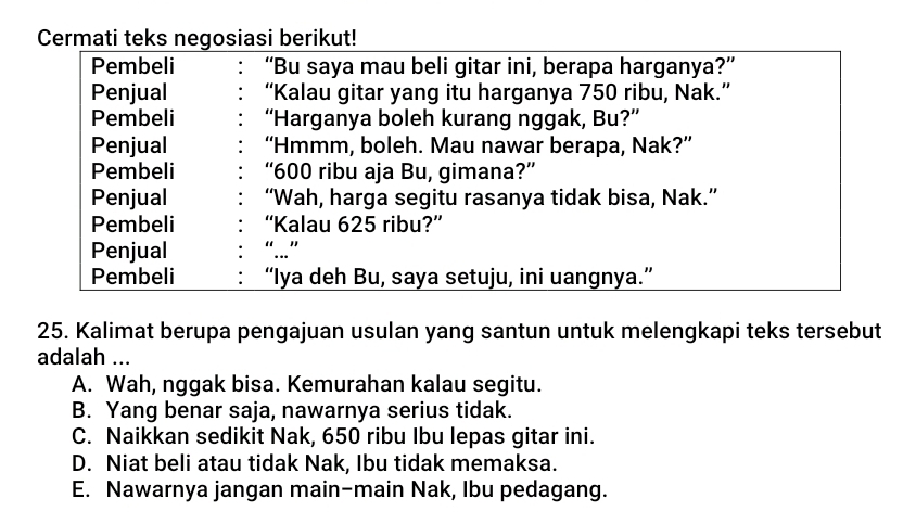 Cermati teks negosiasi berikut!
Pembeli “Bu saya mau beli gitar ini, berapa harganya?”
Penjual “Kalau gitar yang itu harganya 750 ribu, Nak.”
Pembeli “Harganya boleh kurang nggak, Bu?”
Penjual “Hmmm, boleh. Mau nawar berapa, Nak?”
Pembeli “ 600 ribu aja Bu, gimana?”
Penjual “Wah, harga segitu rasanya tidak bisa, Nak.”
Pembeli “Kalau 625 ribu?”
Penjual
Pembeli “Iya deh Bu, saya setuju, ini uangnya.”
25. Kalimat berupa pengajuan usulan yang santun untuk melengkapi teks tersebut
adalah ...
A. Wah, nggak bisa. Kemurahan kalau segitu.
B. Yang benar saja, nawarnya serius tidak.
C. Naikkan sedikit Nak, 650 ribu Ibu lepas gitar ini.
D. Niat beli atau tidak Nak, Ibu tidak memaksa.
E. Nawarnya jangan main-main Nak, Ibu pedagang.