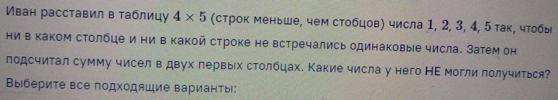 Иван расставил в таблицу 4* 5 (строк меньше, чем стобцов) числа 1, 2, 3, 4, 5 так, чтобы 
Ηи в Κаком столбце и ни в какой строке не встречались одинаковые числа. Затем он 
подсчитал сумму чисел вдвух первых столбцах. Какие числа у него НΕ могли получиться? 
Выберите все подходящие варианты: