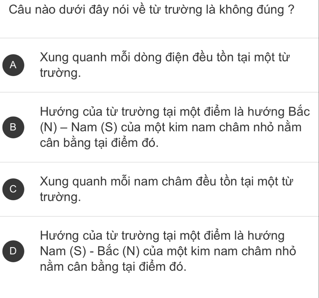 Câu nào dưới đây nói về từ trường là không đúng ?
A
Xung quanh mỗi dòng điện đều tồn tại một từ
trường.
Hướng của từ trường tại một điểm là hướng Bắc
B (N) - Nam (S) của một kim nam châm nhỏ nằm
cân bằng tại điểm đó.
Xung quanh mỗi nam châm đều tồn tại một từ
C
trường.
Hướng của từ trường tại một điểm là hướng
D Nam (S) - Bắc (N) của một kim nam châm nhỏ
nằm cân bằng tại điểm đó.