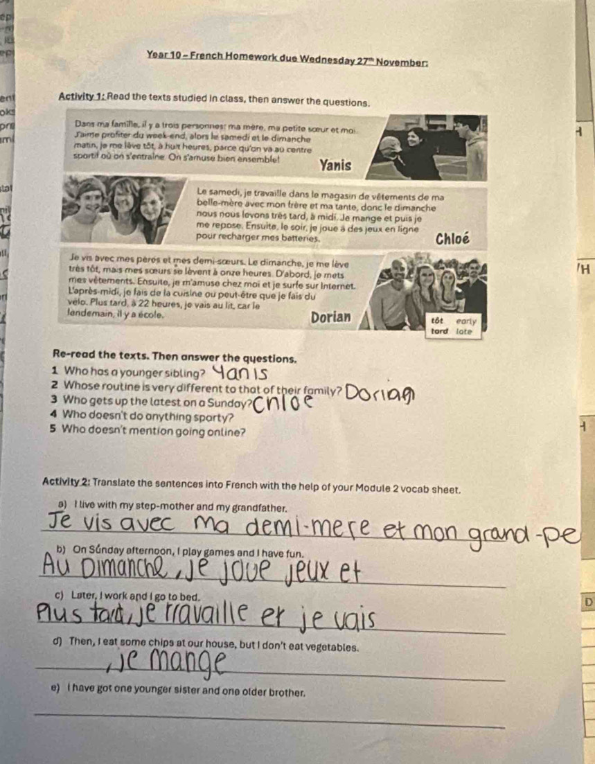 ep
n
Year 10 - French Homework due Wednesday 27^(th) November:
en Activity 1: Read the texts studied in class, then answer the questions.
ok
pre Dans ma famille, il y a trois personnes: ma mère, ma petite sœœur et moi
Jaime profiter du week-end, alors le samedi et le dimanche
A
m matin, je me lêve tôt, à huit heures, parce qu'on và au centre
sportif où on s'entraine. On s'amuse bien ensemble! Yanis
at Le samedi, je travaille dans le magasin de vêtements de ma
belle-mère avec mon trère et ma tante, donc le dimanche
nous nous levons très tard, à midi. Je mange et puis je
me repose. Ensuite, le soir, je joue a des jeux en ligne
pour recharger mes batteries. Chloé
Je vis avec mes pères et mes demi-sœurs. Le dimanche, je me lève /H
très tôt, mais mes sœurs se lèvent à onze heures. D'abord, le mets
mes vêtements. Ensuite, je m'amuse chez moi et je surfe sur Internet.
L'après-midi, je fais de la cuisine ou peut-être que je fais du
velo. Plus tard, à 22 heures, je vais au lit, car le
lendemain, il y a école. Dorian tôt early
tard lote
Re-read the texts. Then answer the questions.
1 Who has a younger sibling?
2 Whose routine is very different to that of their family?
3 Who gets up the latest on a Sunday?
4 Who doesn't do anything sparty?
5 Who doesn't mention going online?
-
Activity 2: Translate the sentences into French with the help of your Module 2 vocab sheet.
a) I live with my step-mother and my grandfather.
_
b) On Súnday afternoon, I play games and I have fun.
_
c) Later, I work and I go to bed.
D
_
d) Then, I eat some chips at our house, but I don't eat vegetables.
_
e) I have got one younger sister and one older brother.
_