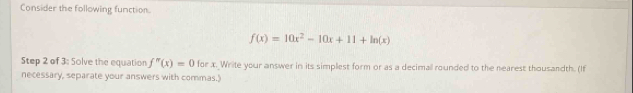 Consider the following function.
f(x)=10x^2-10x+11+ln (x)
Step 2 of 3: Solve the equation f''(x)=0 for x. Write your answer in its simplest form or as a decimall rounded to the nearest thousandth. (If 
necessary, separate your answers with commas.)