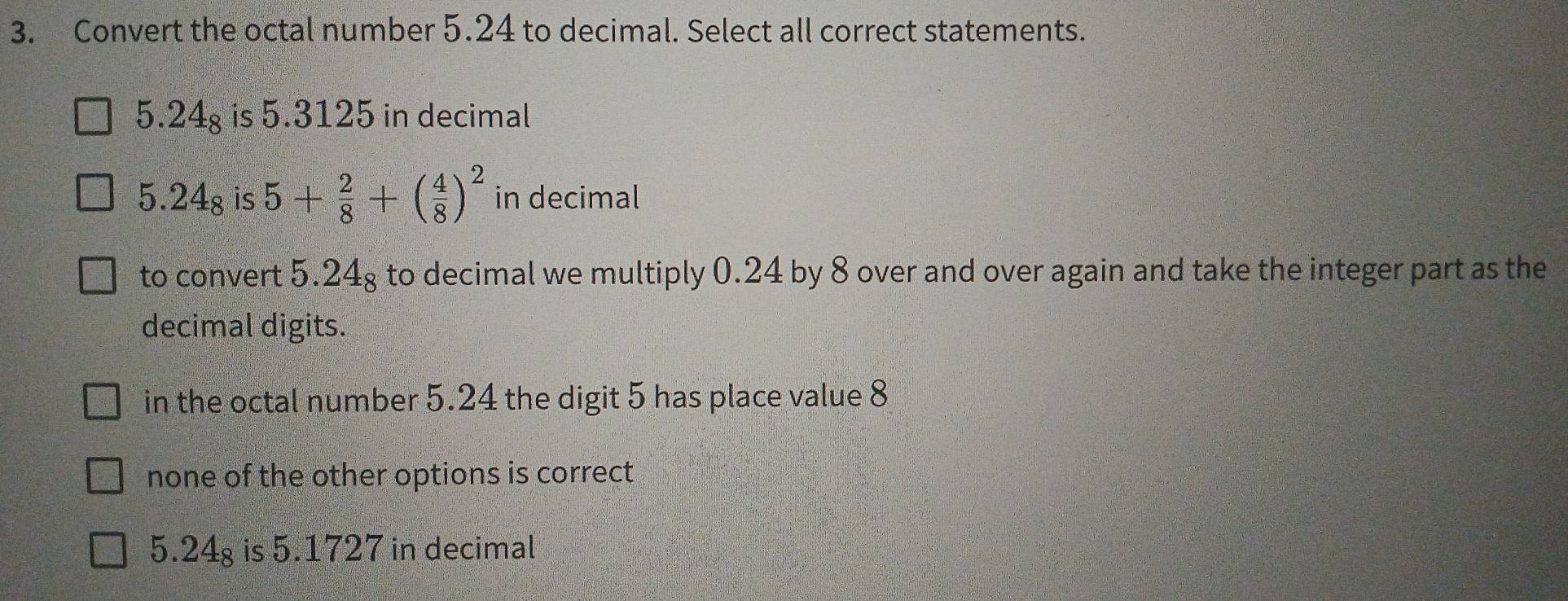 Convert the octal number 5.24 to decimal. Select all correct statements.
5.24_8 is 5.3125 in decimal
5.24_8 is 5+ 2/8 +( 4/8 )^2 in decimal
to convert 5.24g to decimal we multiply 0.24 by 8 over and over again and take the integer part as the
decimal digits.
in the octal number 5.24 the digit 5 has place value 8
none of the other options is correct
5.24g is 5.1727 in decimal