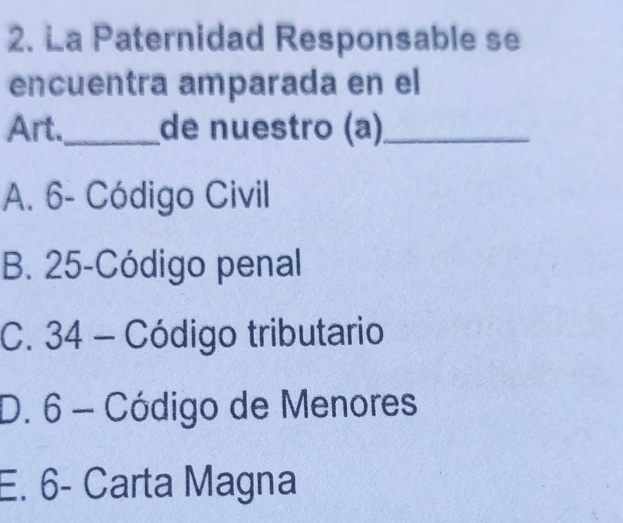 La Paternidad Responsable se
encuentra amparada en el
Art._ de nuestro (a)_
A. 6 - Código Civil
B. 25 -Código penal
C. 34 - Código tributario
D. 6 - Código de Menores
E. 6 - Carta Magna