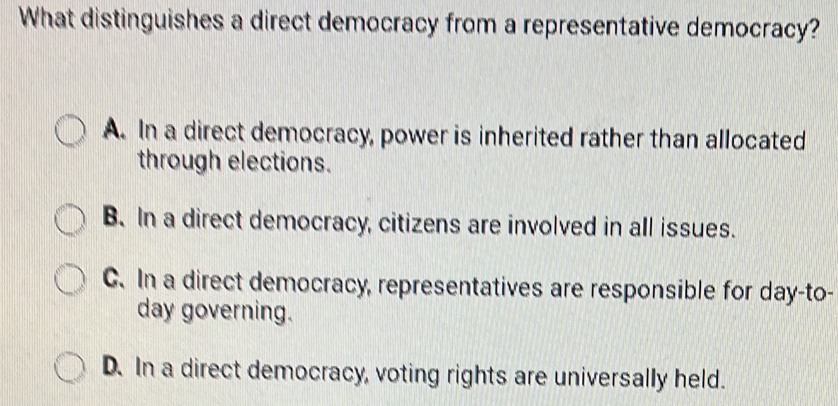 What distinguishes a direct democracy from a representative democracy?
A. In a direct democracy, power is inherited rather than allocated
through elections.
B. In a direct democracy, citizens are involved in all issues.
C. In a direct democracy, representatives are responsible for day-to-
day governing.
D. In a direct democracy, voting rights are universally held.