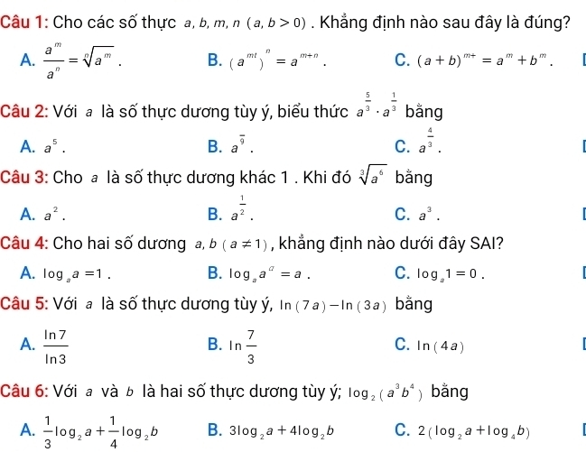 Cho các số thực a, b, n n, n(a,b>0). Khẳng định nào sau đây là đúng?
A.  a^m/a^n =sqrt[n](a^m). B. (a^(mt))^n=a^(m+n). C. (a+b)^m+=a^m+b^m. 
Câu 2: Với a là số thực dương tùy ý, biểu thức a^(frac 5)3· a^(frac 1)3 bằng
A. a^5. B. a^(overline 9). C. a^(frac 4)3. 
Câu 3: Cho a là số thực dương khác 1 . Khi đó sqrt[3](a^6) bằng
A. a^2. B. a^(frac 1)2.
C. a^3. I
Câu 4: Cho hai số dương a, b(a!= 1) , khẳng định nào dưới đây SAI?
A. log _aa=1. B. log _aa^a=a. C. log _a1=0. 
Câu 5: Với a là số thực dương tùy ý, ln (7a)-ln (3a) bằng
A.  ln 7/ln 3  ln  7/3 
B.
C. ln (4a)
Câu 6: Với a và b là hai số thực dương tùy ý; log _2(a^3b^4 ) bằng
A.  1/3 log _2a+ 1/4 log _2b B. 3log _2a+4log _2b C. 2(log _2a+log _4b)