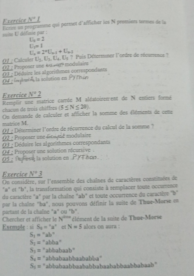 Exercice N° 1
Ecrire un programme qui permet d'afficher les N premiers termes de la  suite U définie par :
U_5=2
U_1=1
U_n=2^*U_a-1+U_a-2
Q1 : Calculer
02 : Proposer une éu oor modulaire U_2,U_3,U_4,U_5 ? Pais Détermner l'ordre de récurrence?
03 : Déduire les algorithmes correspondants
04 : inplendala solution en Pyrán
Exercice N°2
Remplir une matrice carrée M aléatoirenent de N entiers formé
chacun de trois chiffres (5≤ N≤ 20).
On demande de calculer et afficher la somme des éléments de ceme
matrice M.
Q1 : Déterminer l'ordre de récurrence du calcul de la somme ?
O2 : Proposer une dépuasé modulaire
03 : Déduire les algorithmes correspondants
04 : Proposer une solution récursive  .
05  Tupeng la solution en .P YT hcs.
Exercice N°
On considère, sur l'ensemble des chaînes de caractères constituées de
"a" et "b", la transformation qui consiste à remplacer toute occurrence
du caractère "a" par la chaîne "ab" et toute occurrence du caractère "b"
par la chaîne "ba", nous pouvons définir la suite de Thue-Morse en
partant de la chaîne "a" ou "b".
Chercher et afficher le N^(2nr) élément de la suite de Thue-Morse
Exemple : si S_0=^circ a^n et N=5 alors on aura :
S_1=''ab''
S_2=^n 'abba"
S_3=^n abbabaab"
S_4= abbabaabbaababba"
S_5= "abbabaabbaababbabaababbaabbabaab"