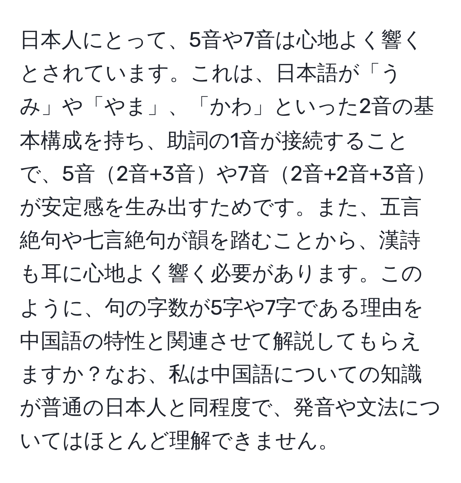 日本人にとって、5音や7音は心地よく響くとされています。これは、日本語が「うみ」や「やま」、「かわ」といった2音の基本構成を持ち、助詞の1音が接続することで、5音2音+3音や7音2音+2音+3音が安定感を生み出すためです。また、五言絶句や七言絶句が韻を踏むことから、漢詩も耳に心地よく響く必要があります。このように、句の字数が5字や7字である理由を中国語の特性と関連させて解説してもらえますか？なお、私は中国語についての知識が普通の日本人と同程度で、発音や文法についてはほとんど理解できません。