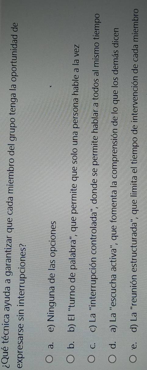 ¿Qué técnica ayuda a garantizar que cada miembro del grupo tenga la oportunidad de
expresarse sin interrupciones?
a. e) Ninguna de las opciones
b. b) El "turno de palabra", que permite que solo una persona hable a la vez
c. c) La "interrupción controlada", donde se permite hablar a todos al mismo tiempo
d. a) La "escucha activa", que fomenta la comprensión de lo que los demás dicen
'e. d) La "reunión estructurada', que limita el tiempo de intervención de cada miembro