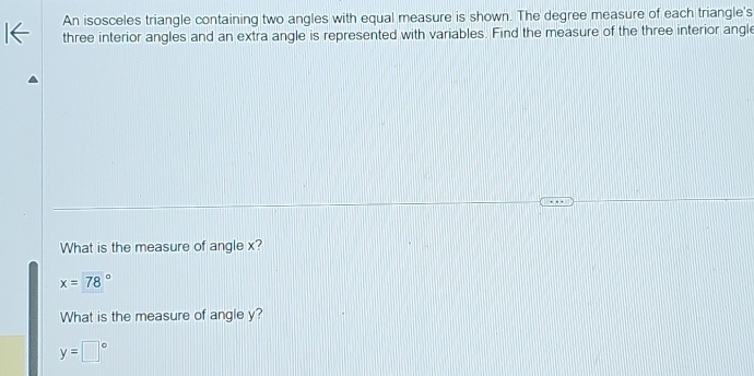 An isosceles triangle containing two angles with equal measure is shown. The degree measure of each triangle's
three interior angles and an extra angle is represented with variables. Find the measure of the three interior angle
What is the measure of angle x?
x=78°
What is the measure of angle y?
y=□°