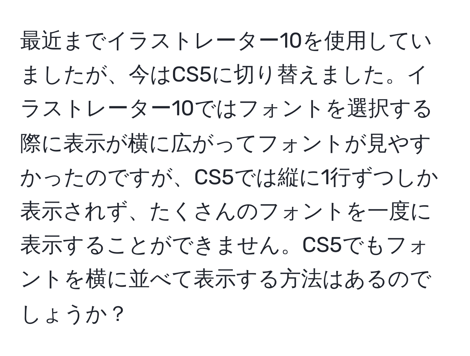 最近までイラストレーター10を使用していましたが、今はCS5に切り替えました。イラストレーター10ではフォントを選択する際に表示が横に広がってフォントが見やすかったのですが、CS5では縦に1行ずつしか表示されず、たくさんのフォントを一度に表示することができません。CS5でもフォントを横に並べて表示する方法はあるのでしょうか？