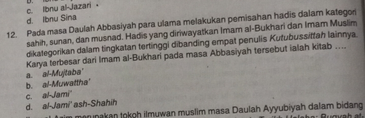 c. Ibnu al-Jazari
d. Ibnu Sina
12. Pada masa Daulah Abbasiyah para ulama melakukan pemisahan hadis dalam kategori
sahih, sunan, dan musnad. Hadis yang diriwayatkan Imam al-Bukhari dan Imam Muslim
dikategorikan dalam tingkatan tertinggi dibanding empat penulis Kutubussittah lainnya.
Karya terbesar dari Imam al-Bukhari pada masa Abbasiyah tersebut ialah kitab …...
a. al-Mujtaba'
b. al-Muwattha’
c. al-Jami'
d. al-Jami’ ash-Shahih
m merunakan tokoh ilmuwan muslim masa Daulah Ayyubiyah dalam bidang