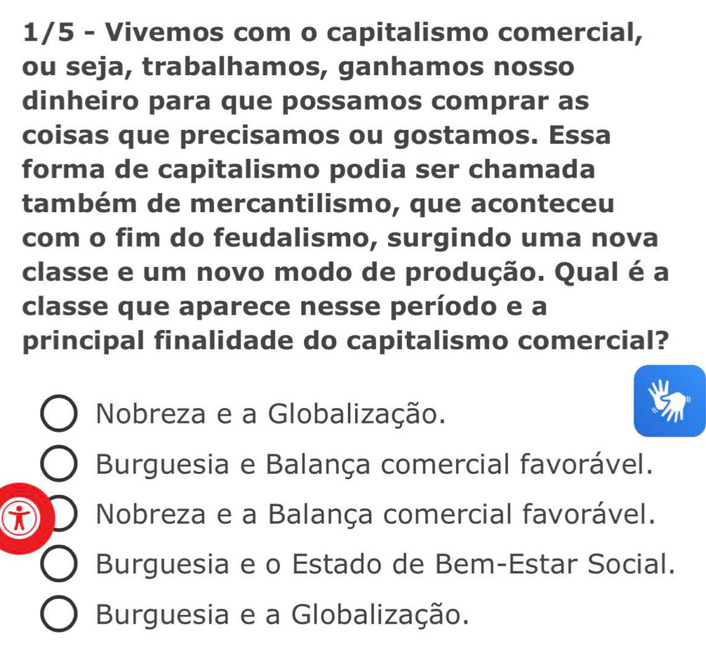 1/5 - Vivemos com o capitalismo comercial,
ou seja, trabalhamos, ganhamos nosso
dinheiro para que possamos comprar as
coisas que precisamos ou gostamos. Essa
forma de capitalismo podia ser chamada
também de mercantilismo, que aconteceu
com o fim do feudalismo, surgindo uma nova
classe e um novo modo de produção. Qual é a
classe que aparece nesse período e a
principal finalidade do capitalismo comercial?
Nobreza e a Globalização.
Burguesia e Balança comercial favorável.
i Nobreza e a Balança comercial favorável.
Burguesia e o Estado de Bem-Estar Social.
Burguesia e a Globalização.