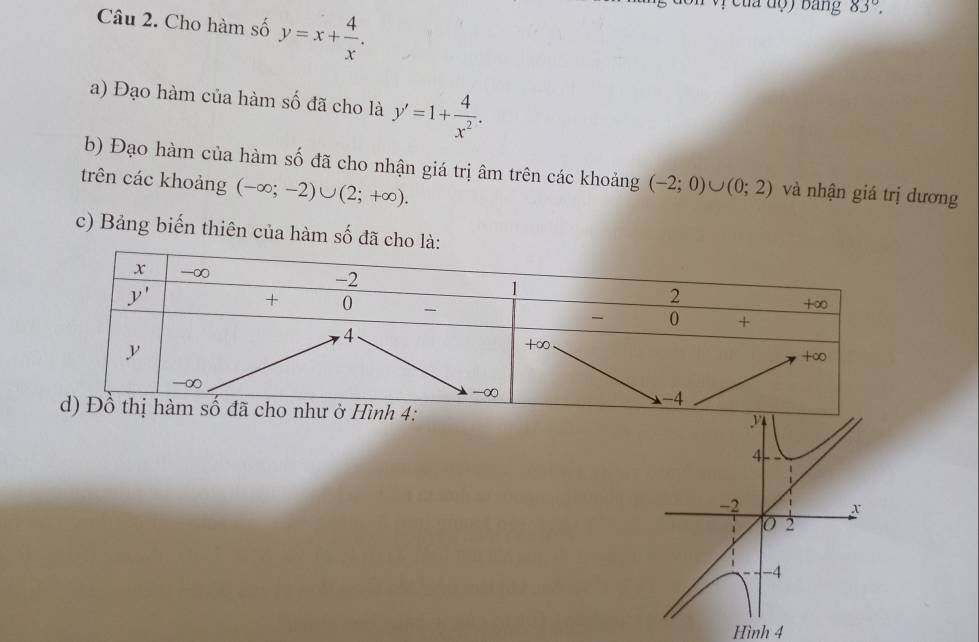 đà độ ) bang 83°.
Câu 2. Cho hàm số y=x+ 4/x .
a) Đạo hàm của hàm số đã cho là y'=1+ 4/x^2 .
b) Đạo hàm của hàm số đã cho nhận giá trị âm trên các khoảng
trên các khoảng (-∈fty ;-2)∪ (2;+∈fty ). (-2;0)∪ (0;2) và nhận giá trị dương
c) Bảng biến thiên của hàm số đã c
Hình 4