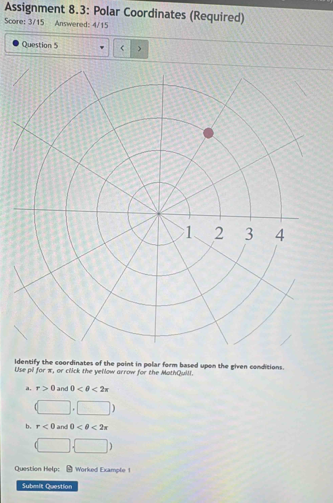 Assignment 8.3: Polar Coordinates (Required)
Score: 3/15 Answered: 4/15
Question 5
< >
Identify the coordinates of the point in polar form based upon the given conditions.
Use pi for π, or click the yellow arrow for the MathQuill.
a. r>0 and 0 <2π
b. r<0</tex> and 0 <2π
(□ ,□ )
Question Help: Worked Example 1
Submit Question