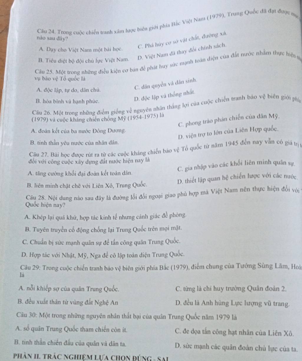 Trong cuộc chiến tranh xâm lược biên giới phía Bắc Việt Nam (1979), Trung Quốc đã đạt được mẹ
nào sau đãy?
A. Dạy cho Việt Nam một bài học.
C. Phá hủy cơ sở vật chất, đường xá.
B. Tiêu diệt bộ đội chủ lực Việt Nam. D. Việt Nam đã thay đổi chính sách,
Câu 25. Một trong những điều kiện cơ bản để phát huy sức mạnh toàn diện của đất nước nhằm thực hiệnm
vụ bào vệ Tổ quốc là
A. độc lập, tự do, dân chủ.
C. dân quyền và dân sinh.
B. hòa bình và hạnh phúc.
D. độc lập và thống nhất.
Câu 26. Một trong những điểm giống về nguyên nhân thắng lợi của cuộc chiến tranh bảo vệ biên giới phía
(1979) và cuộc kháng chiến chống Mỹ (1954-1975) là
C. phong trào phản chiến của dân Mỹ.
A. đoàn kết của ba nước Đông Dương
D. viện trợ to lớn của Liên Hợp quốc.
B. tinh thần yêu nước của nhân dân.
Câu 27. Bài học được rút ra từ các cuộc kháng chiến bão vệ Tổ quốc từ năm 1945 đến nay vẫn có giá trị t
đối với công cuộc xây dựng đất nước hiện nay là
A. tăng cường khối đại đoàn kết toàn dân. C. gia nhập vào các khối liên minh quân sự,
B. liên minh chặt chẽ với Liên Xô, Trung Quốc. D. thiết lập quan hệ chiến lược với các nước.
Câu 28. Nội dung nào sau đây là đường lối đối ngoại giao phù hợp mà Việt Nam nên thực hiện đối với 
Quốc hiện nay?
A. Khép lại quá khứ, hợp tác kinh tế nhưng cảnh giác đề phòng.
B. Tuyên truyền cổ động chống lại Trung Quốc trên mọi mặt.
C. Chuẩn bị sức mạnh quân sự đề tấn công quân Trung Quốc.
D. Hợp tác với Nhật, Mỹ, Nga để cô lập toàn diện Trung Quốc.
Câu 29: Trong cuộc chiến tranh bảo vệ biên giới phía Bắc (1979), điểm chung của Tướng Sùng Lãm, Hoài
là
A. nỗi khiếp sợ của quân Trung Quốc. C. từng là chỉ huy trường Quân đoàn 2.
B. đều xuất thân từ vùng đất Nghệ An D. đều là Anh hùng Lực lượng vũ trang.
Câu 30: Một trong những nguyên nhân thất bại của quân Trung Quốc năm 1979 là
A. số quân Trung Quốc tham chiến còn ít. C. đe dọa tần công hạt nhân của Liên Xô.
B. tinh thần chiến đấu của quân và dân ta. D. sửc mạnh các quân đoàn chủ lực của ta.
phÀN II. TRÁC NGHIệM LựA CHọN ĐÚNG - SAI