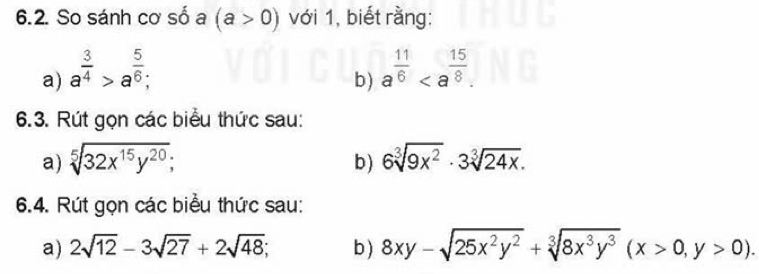 So sánh cơ số a (a>0) với 1, biết rằng: 
a) a^(frac 3)4>a^(frac 5)6; a^(frac 11)6. 
b) 
6.3. Rút gọn các biểu thức sau: 
a) sqrt[5](32x^(15)y^(20)); 6sqrt[3](9x^2)· 3sqrt[3](24x). 
b) 
6.4. Rút gọn các biểu thức sau: 
a) 2sqrt(12)-3sqrt(27)+2sqrt(48); b ) 8xy-sqrt(25x^2y^2)+sqrt[3](8x^3y^3)(x>0,y>0).