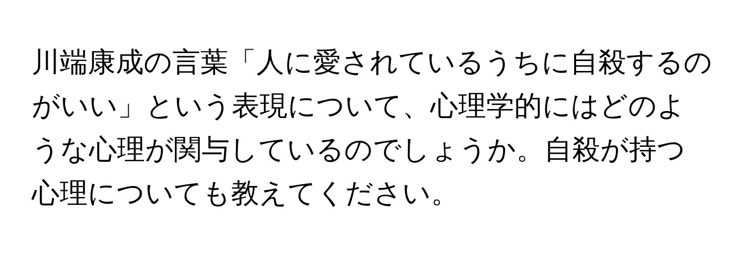 川端康成の言葉「人に愛されているうちに自殺するのがいい」という表現について、心理学的にはどのような心理が関与しているのでしょうか。自殺が持つ心理についても教えてください。