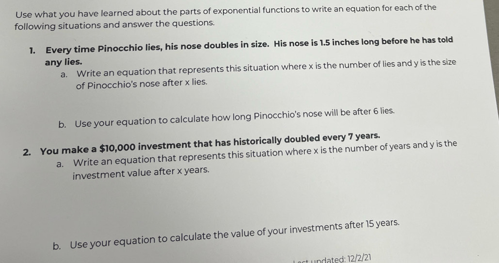 Use what you have learned about the parts of exponential functions to write an equation for each of the 
following situations and answer the questions. 
1. Every time Pinocchio lies, his nose doubles in size. His nose is 1.5 inches long before he has told 
any lies. 
a. Write an equation that represents this situation where x is the number of lies and y is the size 
of Pinocchio's nose after x lies. 
b. Use your equation to calculate how long Pinocchio's nose will be after 6 lies. 
2. You make a $10,000 investment that has historically doubled every 7 years. 
a. Write an equation that represents this situation where x is the number of years and y is the 
investment value after x years. 
b. Use your equation to calculate the value of your investments after 15 years. 
st n t d: 12/2/21