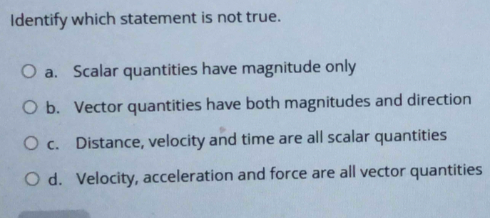 Identify which statement is not true.
a. Scalar quantities have magnitude only
b. Vector quantities have both magnitudes and direction
c. Distance, velocity and time are all scalar quantities
d. Velocity, acceleration and force are all vector quantities