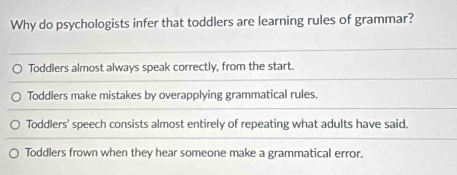 Why do psychologists infer that toddlers are learning rules of grammar?
Toddlers almost always speak correctly, from the start.
Toddlers make mistakes by overapplying grammatical rules.
Toddlers' speech consists almost entirely of repeating what adults have said.
Toddlers frown when they hear someone make a grammatical error.