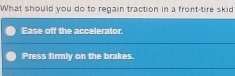 What should you do to regain traction in a front-tire skid
Ease off the accelerator.
Press firmly on the brakes.