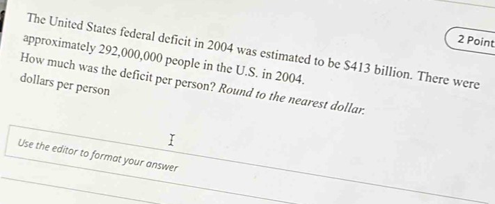 The United States federal deficit in 2004 was estimated to be $413 billion. There were 
approximately 292,000,000 people in the U.S. in 2004.
dollars per person How much was the deficit per person? Round to the nearest dollar. 
Use the editor to format your answer