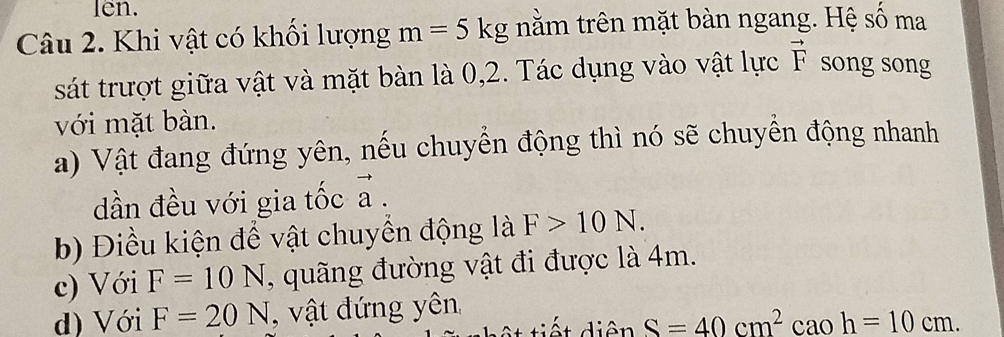 len. 
Câu 2. Khi vật có khối lượng m=5kg nằm trên mặt bàn ngang. Hệ số ma 
sát trượt giữa vật và mặt bàn là 0, 2. Tác dụng vào vật lực vector F song song 
với mặt bàn. 
a) Vật đang đứng yên, nếu chuyển động thì nó sẽ chuyền động nhanh 
dần đều với gia tốc vector a. 
b) Điều kiện để vật chuyển động là F>10N. 
c) Với F=10N , quãng đường vật đi được là 4m. 
d) Với F=20N , vật đứng yên
s=40cm^2caoh=10cm.