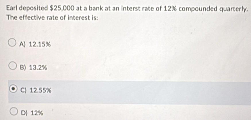 Earl deposited $25,000 at a bank at an interst rate of 12% compounded quarterly.
The effective rate of interest is:
A) 12.15%
B) 13.2%
C) 12.55%
D) 12%