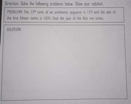 Direction: Solve the following problems below. Show your solution. 
PROBLEM1: The 15^(th) term of an arthmetic sequence is 129 and the sum of 
the first fifteen terms is 1095. Find the sum of the first ten terms. 
SOLUTION: