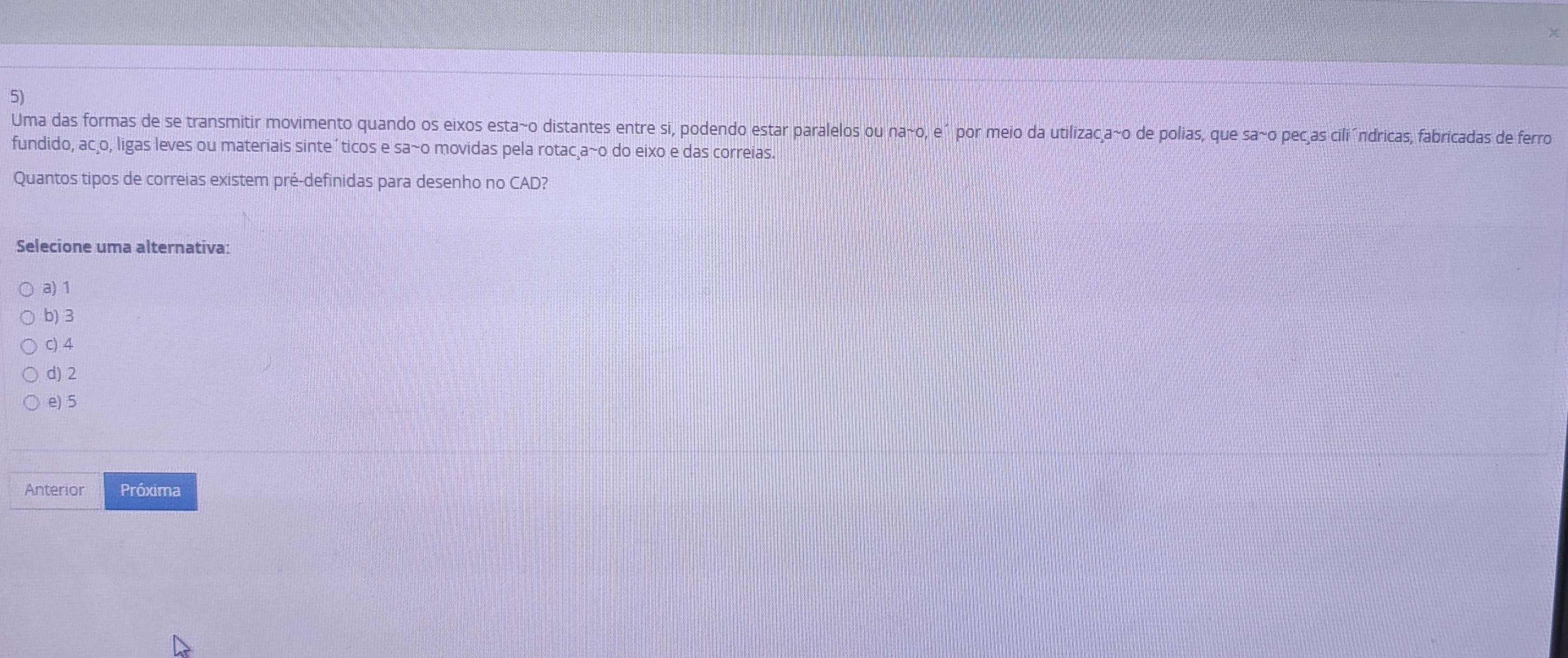 Uma das formas de se transmitir movimento quando os eixos esta~o distantes entre si, podendo estar paralelos ou nasim 0 , e´ por meio da utilizac a~o de polias, que sa~o pecas cili´ndricas, fabricadas de ferro
fundido, ac o, ligas leves ou materiais sinte' ticos e s a^- -o movidas pela rotac a~o do eixo e das correias.
Quantos tipos de correias existem pré-definidas para desenho no CAD?
Selecione uma alternativa:
a) 1
b) 3
c) 4
d) 2
e) 5
Anterior Próxima