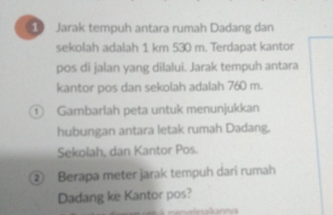 Jarak tempuh antara rumah Dadang dan 
sekolah adalah 1 km 530 m. Terdapat kantor 
pos di jalan yang dilalui. Jarak tempuh antara 
kantor pos dan sekolah adalah 760 m. 
① Gambarlah peta untuk menunjukkan 
hubungan antara letak rumah Dadang. 
Sekolah, dan Kantor Pos. 
② Berapa meter jarak tempuh dari rumah 
Dadang ke Kantor pos?