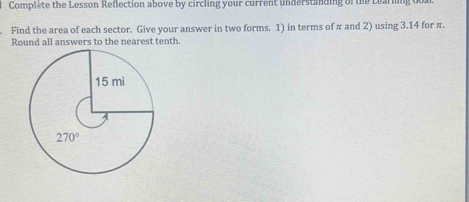 Complete the Lesson Reflection above by circling your current understanding of the Learning doal.
Find the area of each sector. Give your answer in two forms. 1) in terms of π and 2) using 3.14 for π.
Round all answers to the nearest tenth.