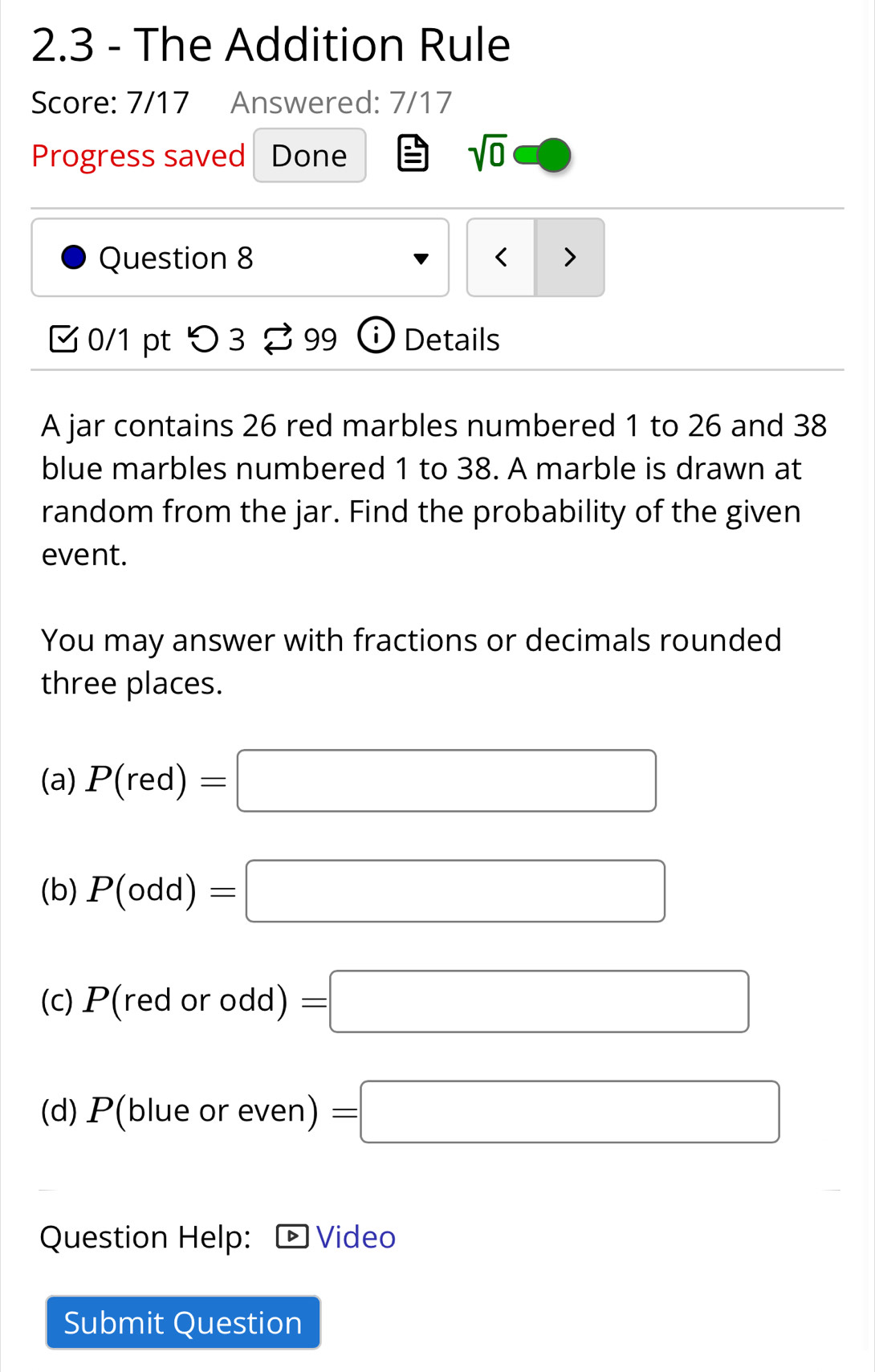 2.3 - The Addition Rule 
Score: 7/17 Answered: 7/17 
Progress saved Done 
sqrt(0) 
Question 8 < > 
0/1 pt つ 3 99 ⓘDetails 
A jar contains 26 red marbles numbered 1 to 26 and 38
blue marbles numbered 1 to 38. A marble is drawn at 
random from the jar. Find the probability of the given 
event. 
You may answer with fractions or decimals rounded 
three places. 
(a) P(red)=□
(b) P(odd)=□
(c) P(redorodd)=□
(d) P(blue or even) =□
Question Help: D Video 
Submit Question