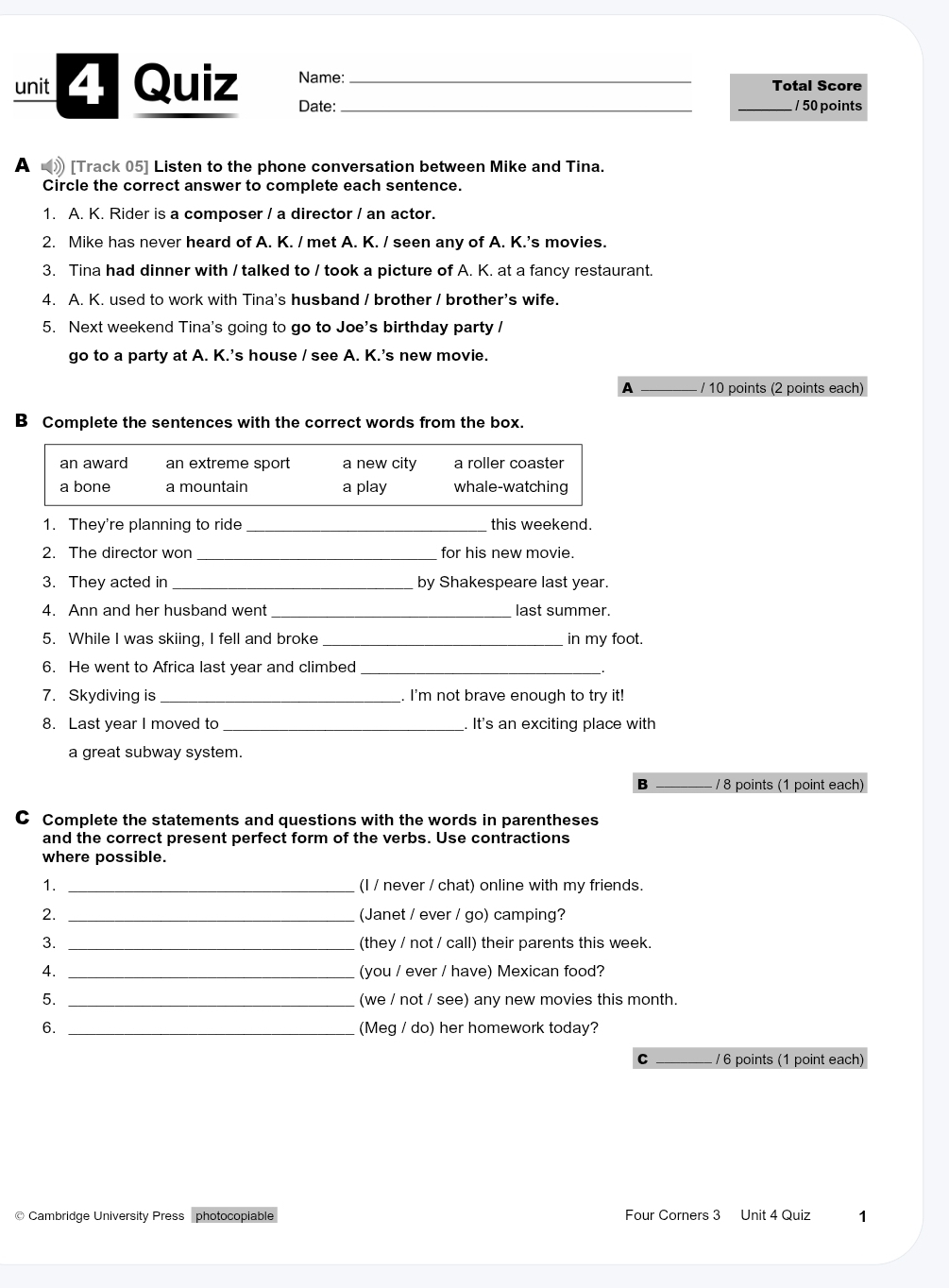 Quiz Name: __Total Score
Date: _/ 50 points
A 》 [Track 05] Listen to the phone conversation between Mike and Tina.
Circle the correct answer to complete each sentence.
1. A. K. Rider is a composer / a director / an actor.
2. Mike has never heard of A. K. / met A. K. / seen any of A. K.'s movies.
3. Tina had dinner with / talked to / took a picture of A. K. at a fancy restaurant.
4. A. K. used to work with Tina's husband / brother / brother's wife.
5. Next weekend Tina's going to go to Joe's birthday party /
go to a party at A. K.’s house / see A. K.’s new movie.
A _/ 10 points (2 points each)
B Complete the sentences with the correct words from the box.
an award an extreme sport a new city a roller coaster
a bone a mountain a play whale-watching
1. They're planning to ride_ this weekend.
2. The director won _for his new movie.
3. They acted in _by Shakespeare last year.
4. Ann and her husband went _last summer.
5. While I was skiing, I fell and broke _in my foot.
6. He went to Africa last year and climbed_
7. Skydiving is _. I'm not brave enough to try it!
8. Last year I moved to_ . It's an exciting place with
a great subway system.
B _/ 8 points (1 point each)
C Complete the statements and questions with the words in parentheses
and the correct present perfect form of the verbs. Use contractions
where possible.
1. _(I / never / chat) online with my friends.
2. _(Janet / ever / go) camping?
3. _(they / not / call) their parents this week.
4. _(you / ever / have) Mexican food?
5. _(we / not / see) any new movies this month
6. _(Meg / do) her homework today?
C _/ 6 points (1 point each)
© Cambridge University Press photocopiable Four Corners 3 Unit 4 Quiz 1