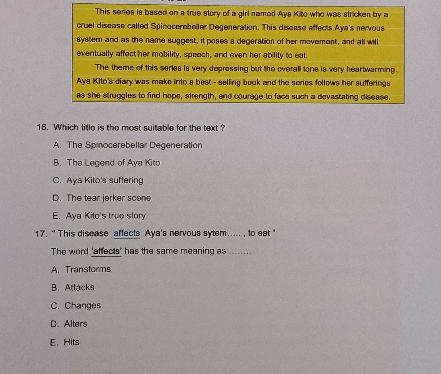 This series is based on a true story of a girl named Aya Kito who was stricken by a
cruel disease called Spinocerebellar Degeneration. This disease affects Aya's nervous
system and as the name suggest, it poses a degeration of her movement, and all will
eventually affect her mobility, speech, and even her ability to eat.
The theme of this series is very depressing but the overall tone is very heartwarming.
Aya Kito's diary was make into a best - selling book and the series follows her sufferings
as she struggles to find hope, strength, and courage to face such a devastating disease.
16. Which title is the most suitable for the text ?
A. The Spinocerebellar Degeneration
B. The Legend of Aya Kito
C. Aya Kito's suffering
D. The tear jerker scene
E. Aya Kito's true story
17. “ This disease affects Aya’s nervous sytem…. , to eat “
The word ‘affects’ has the same meaning as .......
A. Transforms
B. Attacks
C. Changes
D. Alters
E. Hits