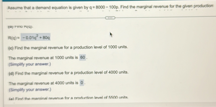 Assume that a demand equation is given by q=8000-100p. Find the marginal revenue for the given production 
(D)τing K(q)
R(q)=-0.01q^2+80q
(c) Find the marginal revenue for a production level of 1000 units. 
The marginal revenue at 1000 units is 60. 
(Simplify your answer.) 
(d) Find the marginal revenue for a production level of 4000 units. 
The marginal revenue at 4000 units is 0 ) 
(Simplify your answer.) 
(e) Find the marginal revenue for a production level of 5500 units