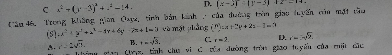 C. x^2+(y-3)^2+z^2=14. D. (x-3)+(y-3)+z=14. 
Câu 46. Trong không gian Oxyz, tính bán kính r của đường tròn giao tuyến của mặt cầu
(s) :x^2+y^2+z^2-4x+6y-2z+1=0 và mặt phẳng (P) x+2y+2z-1=0.
D. r=3sqrt(2).
A. r=2sqrt(3).
B. r=sqrt(3).
C. r=2. 
chông gian Oxyz, tính chu vi C của đường tròn giao tuyến của mặt cầu