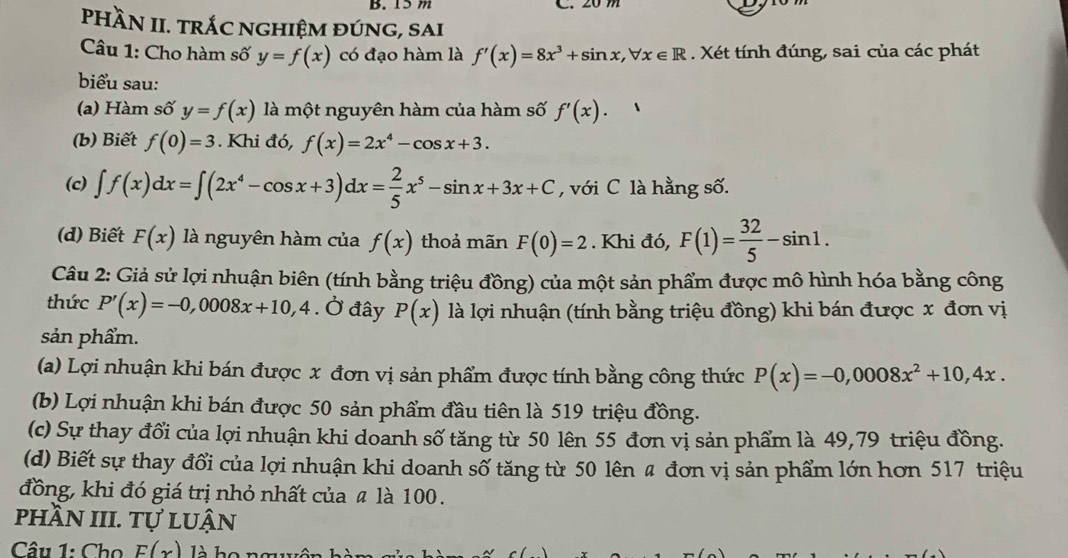 PHÀN II. TRÁC NGHIệM đÚNG, SAi
Câu 1: Cho hàm số y=f(x) có đạo hàm là f'(x)=8x^3+sin x,forall x∈ R. Xét tính đúng, sai của các phát
biểu sau:
(a) Hàm số y=f(x) là một nguyên hàm của hàm số f'(x).
(b) Biết f(0)=3. Khi đó, f(x)=2x^4-cos x+3.
(c) ∈t f(x)dx=∈t (2x^4-cos x+3)dx= 2/5 x^5-sin x+3x+C , với C là hằng số.
(d) Biết F(x) là nguyên hàm của f(x) thoả mãn F(0)=2. Khi đó, F(1)= 32/5 -sin 1.
Câu 2: Giả sử lợi nhuận biên (tính bằng triệu đồng) của một sản phẩm được mô hình hóa bằng công
thức P'(x)=-0,0008x+10,4. Ở đây P(x) là lợi nhuận (tính bằng triệu đồng) khi bán được x đơn vị
sản phẩm.
(a) Lợi nhuận khi bán được x đơn vị sản phẩm được tính bằng công thức P(x)=-0,0008x^2+10,4x.
(b) Lợi nhuận khi bán được 50 sản phẩm đầu tiên là 519 triệu đồng.
(c) Sự thay đổi của lợi nhuận khi doanh số tăng từ 50 lên 55 đơn vị sản phẩm là 49,79 triệu đồng.
(d) Biết sự thay đổi của lợi nhuận khi doanh số tăng từ 50 lên 4 đơn vị sản phẩm lớn hơn 517 triệu
đồng, khi đó giá trị nhỏ nhất của ã là 100.
phần III. tự luận
Câu 1: Cho F(x) là họ nm